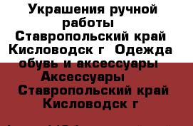 Украшения ручной работы - Ставропольский край, Кисловодск г. Одежда, обувь и аксессуары » Аксессуары   . Ставропольский край,Кисловодск г.